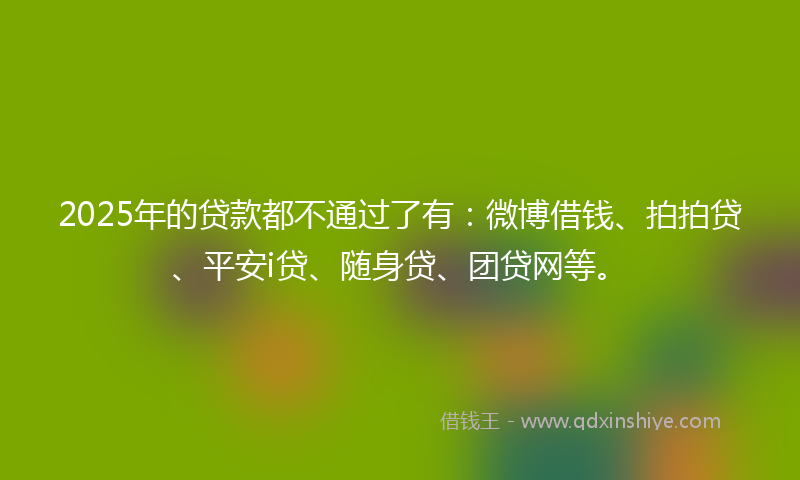 2025年的贷款都不通过了有：微博借钱、拍拍贷、平安i贷、随身贷、团贷网等。