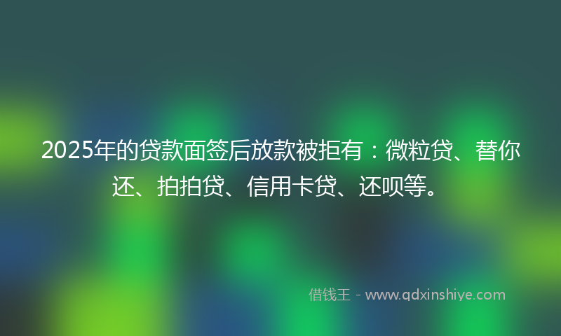 2025年的贷款面签后放款被拒有：微粒贷、替你还、拍拍贷、信用卡贷、还呗等。