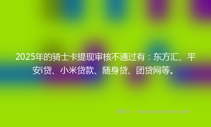2025年的骑士卡提现审核不通过有：东方汇、平安i贷、小米贷款、随身贷、团贷网等。