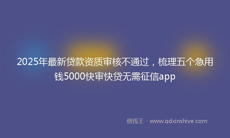 2025年最新贷款资质审核不通过，梳理五个急用钱5000快审快贷无需征信app