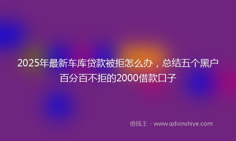 2025年最新车库贷款被拒怎么办，总结五个黑户百分百不拒的2000借款口子