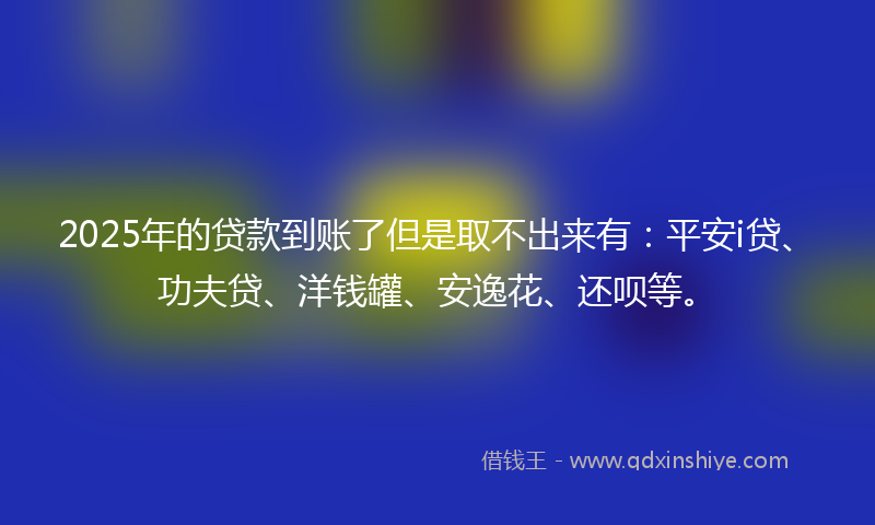 2025年的贷款到账了但是取不出来有：平安i贷、功夫贷、洋钱罐、安逸花、还呗等。