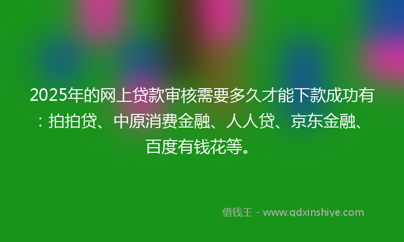 2025年的网上贷款审核需要多久才能下款成功有：拍拍贷、中原消费金融、人人贷、京东金融、百度有钱花等。