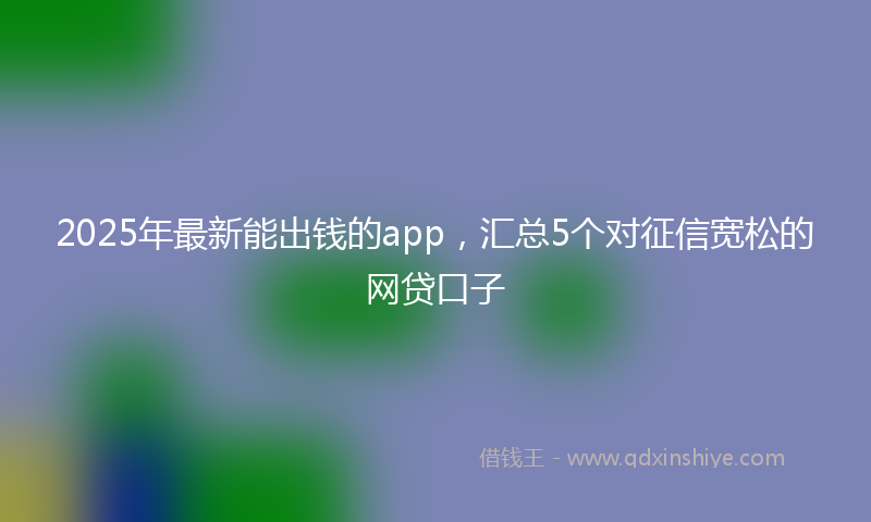 2025年最新能出钱的app，汇总5个对征信宽松的网贷口子