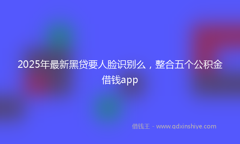 2025年最新黑贷要人脸识别么，整合五个公积金借钱app