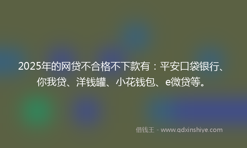 2025年的网贷不合格不下款有：平安口袋银行、你我贷、洋钱罐、小花钱包、e微贷等。