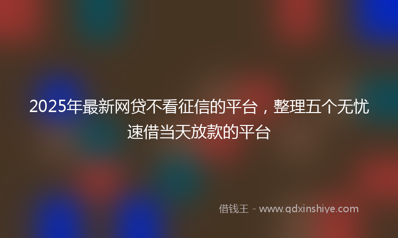 2025年最新网贷不看征信的平台，整理五个无忧速借当天放款的平台