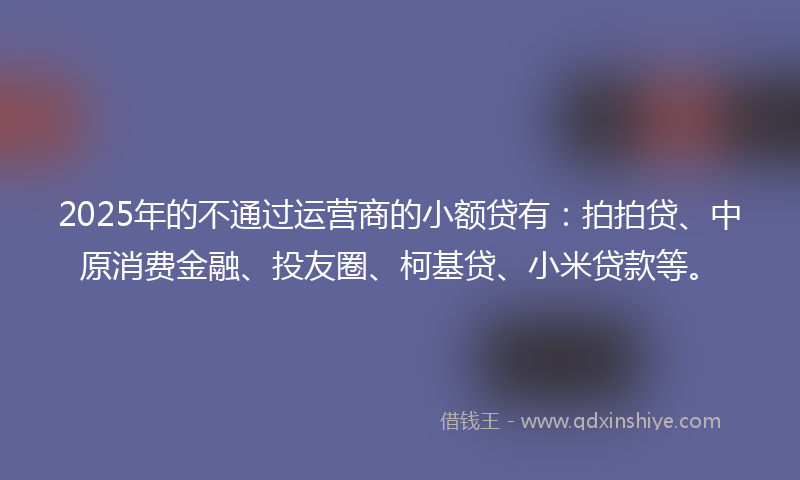 2025年的不通过运营商的小额贷有：拍拍贷、中原消费金融、投友圈、柯基贷、小米贷款等。