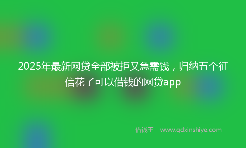 2025年最新网贷全部被拒又急需钱，归纳五个征信花了可以借钱的网贷app