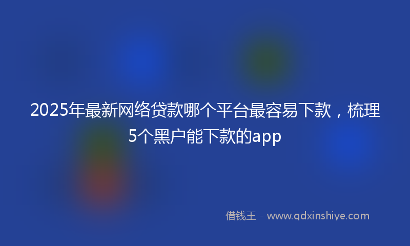 2025年最新网络贷款哪个平台最容易下款，梳理5个黑户能下款的app