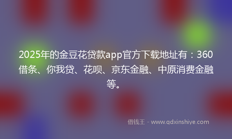 2025年的金豆花贷款app官方下载地址有：360借条、你我贷、花呗、京东金融、中原消费金融等。