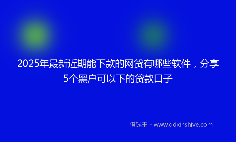 2025年最新近期能下款的网贷有哪些软件，分享5个黑户可以下的贷款口子