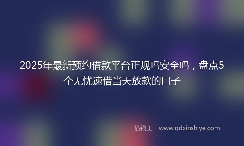 2025年最新预约借款平台正规吗安全吗，盘点5个无忧速借当天放款的口子