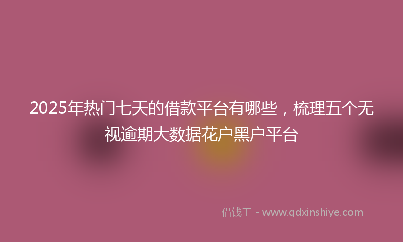 2025年热门七天的借款平台有哪些，梳理五个无视逾期大数据花户黑户平台