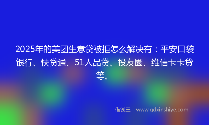 2025年的美团生意贷被拒怎么解决有：平安口袋银行、快贷通、51人品贷、投友圈、维信卡卡贷等。