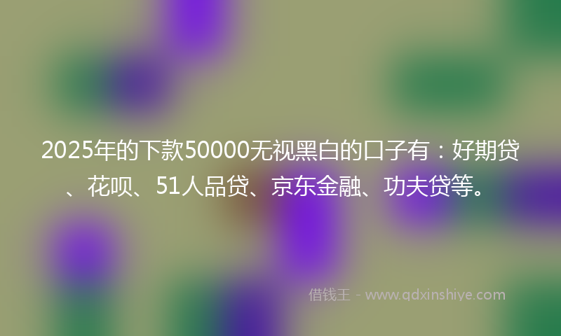 2025年的下款50000无视黑白的口子有：好期贷、花呗、51人品贷、京东金融、功夫贷等。