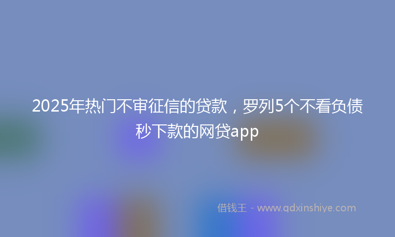 2025年热门不审征信的贷款，罗列5个不看负债秒下款的网贷app