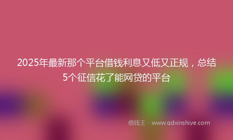 2025年最新那个平台借钱利息又低又正规，总结5个征信花了能网贷的平台