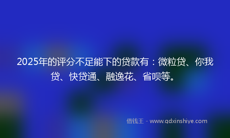 2025年的评分不足能下的贷款有：微粒贷、你我贷、快贷通、融逸花、省呗等。