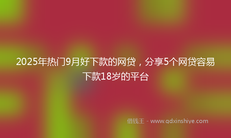 2025年热门9月好下款的网贷，分享5个网贷容易下款18岁的平台