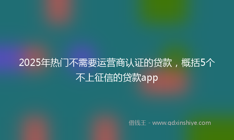 2025年热门不需要运营商认证的贷款，概括5个不上征信的贷款app