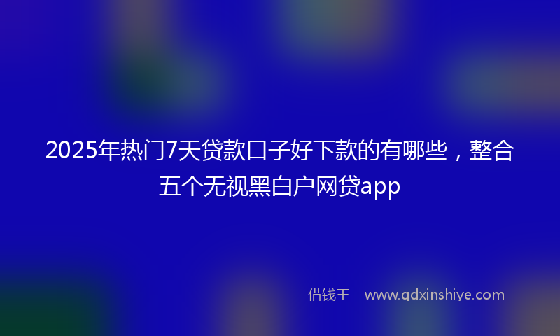 2025年热门7天贷款口子好下款的有哪些，整合五个无视黑白户网贷app
