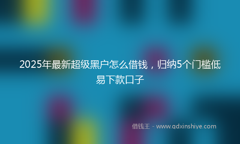 2025年最新超级黑户怎么借钱，归纳5个门槛低易下款口子