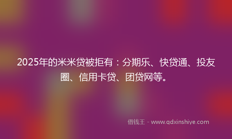 2025年的米米贷被拒有：分期乐、快贷通、投友圈、信用卡贷、团贷网等。