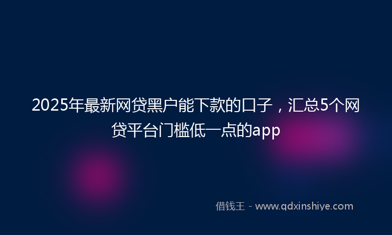 2025年最新网贷黑户能下款的口子，汇总5个网贷平台门槛低一点的app