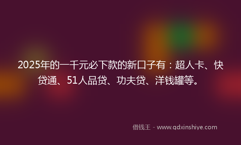2025年的一千元必下款的新口子有：超人卡、快贷通、51人品贷、功夫贷、洋钱罐等。