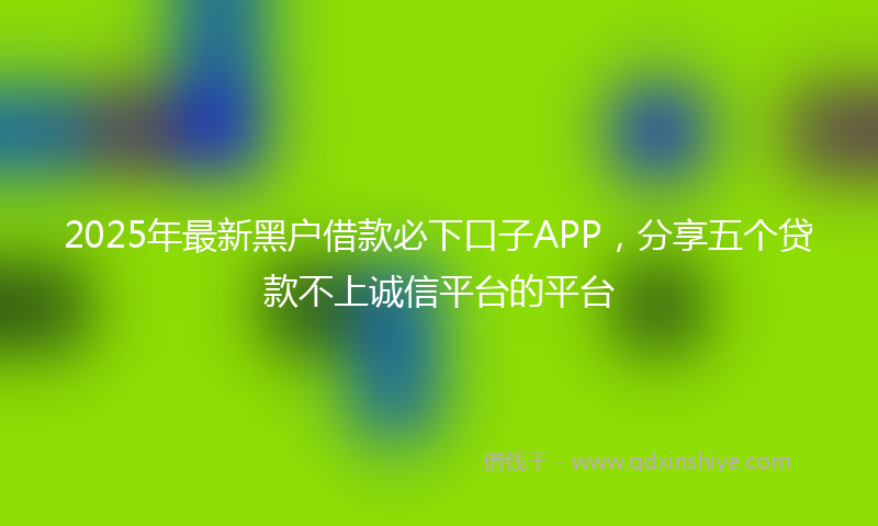 2025年最新黑户借款必下口子APP，分享五个贷款不上诚信平台的平台