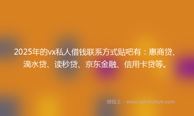 2025年的vx私人借钱联系方式贴吧有：惠商贷、滴水贷、读秒贷、京东金融、信用卡贷等。