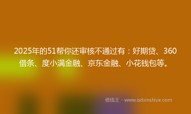 2025年的51帮你还审核不通过有：好期贷、360借条、度小满金融、京东金融、小花钱包等。