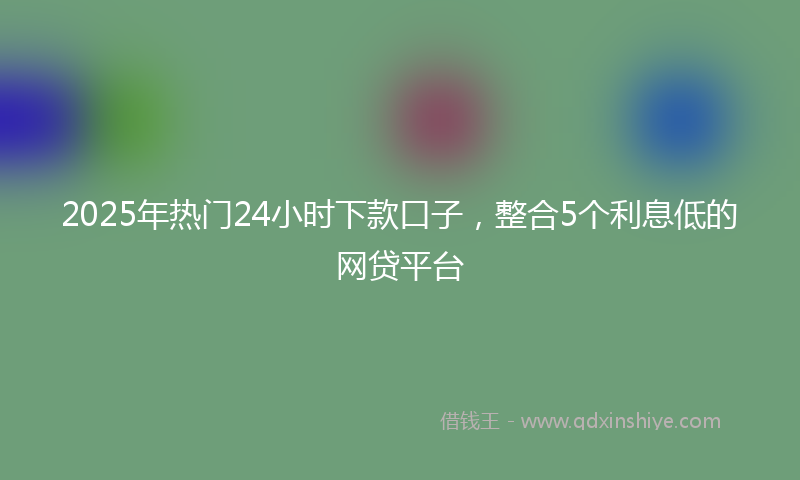 2025年热门24小时下款口子，整合5个利息低的网贷平台