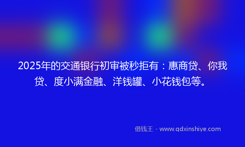 2025年的交通银行初审被秒拒有：惠商贷、你我贷、度小满金融、洋钱罐、小花钱包等。