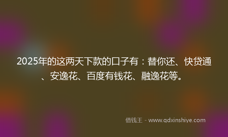 2025年的这两天下款的口子有：替你还、快贷通、安逸花、百度有钱花、融逸花等。