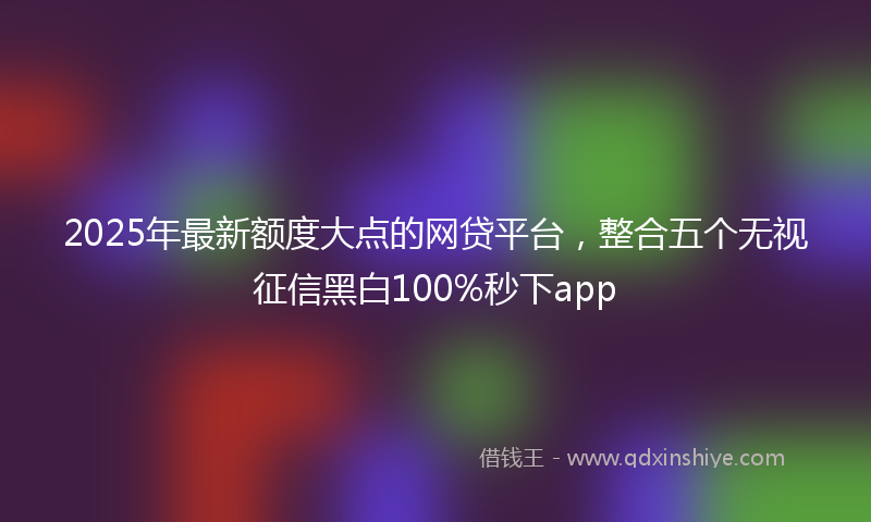 2025年最新额度大点的网贷平台，整合五个无视征信黑白100%秒下app