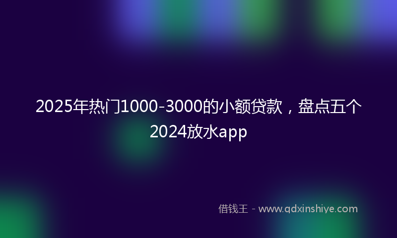 2025年热门1000-3000的小额贷款，盘点五个2024放水app