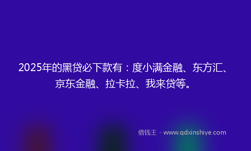 2025年的黑贷必下款有：度小满金融、东方汇、京东金融、拉卡拉、我来贷等。