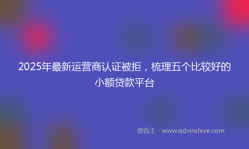 2025年最新运营商认证被拒，梳理五个比较好的小额贷款平台