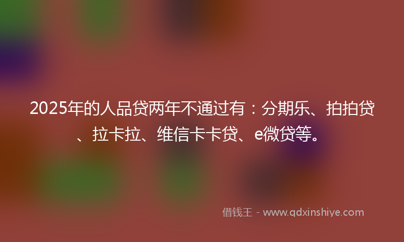 2025年的人品贷两年不通过有：分期乐、拍拍贷、拉卡拉、维信卡卡贷、e微贷等。