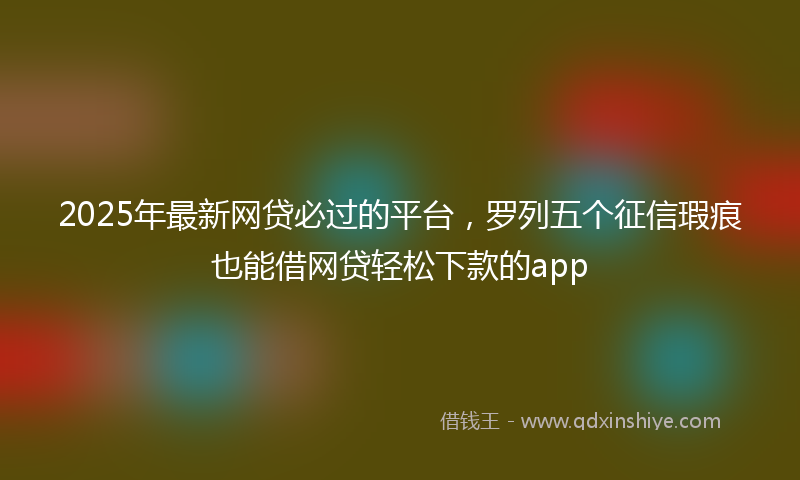 2025年最新网贷必过的平台，罗列五个征信瑕疵也能借网贷轻松下款的app