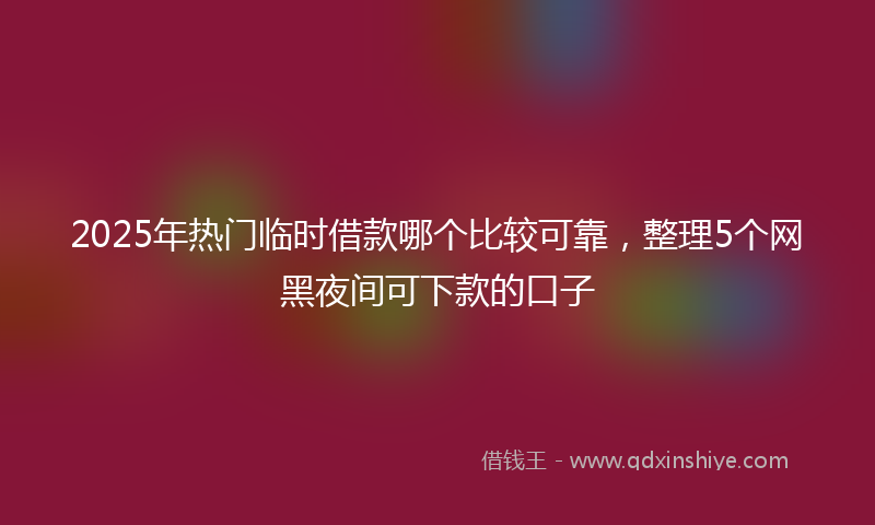 2025年热门临时借款哪个比较可靠，整理5个网黑夜间可下款的口子