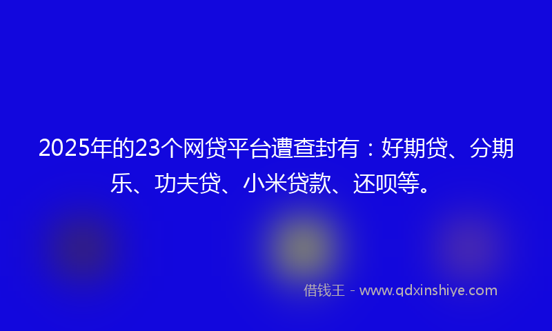 2025年的23个网贷平台遭查封有：好期贷、分期乐、功夫贷、小米贷款、还呗等。