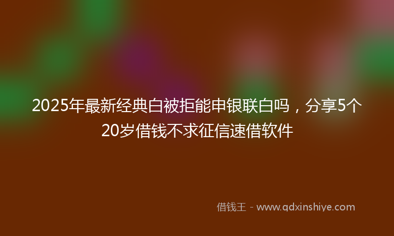 2025年最新经典白被拒能申银联白吗，分享5个20岁借钱不求征信速借软件