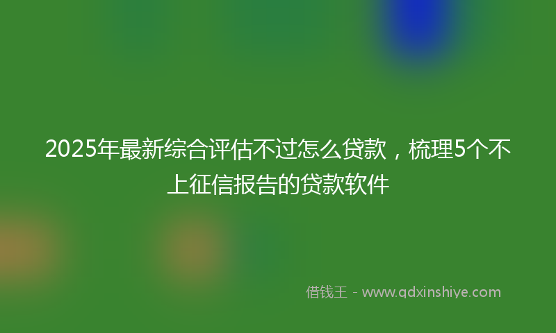 2025年最新综合评估不过怎么贷款，梳理5个不上征信报告的贷款软件