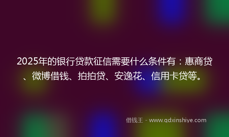 2025年的银行贷款征信需要什么条件有：惠商贷、微博借钱、拍拍贷、安逸花、信用卡贷等。