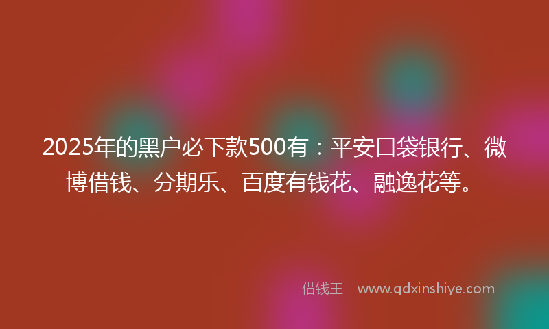 2025年的黑户必下款500有：平安口袋银行、微博借钱、分期乐、百度有钱花、融逸花等。