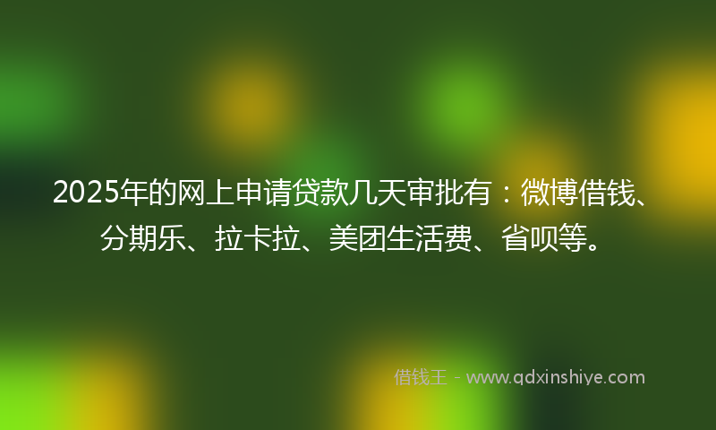 2025年的网上申请贷款几天审批有：微博借钱、分期乐、拉卡拉、美团生活费、省呗等。