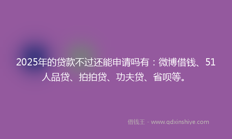 2025年的贷款不过还能申请吗有：微博借钱、51人品贷、拍拍贷、功夫贷、省呗等。